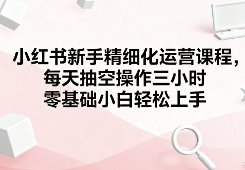 小红书新手精细化运营课程，每天抽空操作三小时，零基础小白轻松上手-柚子网创